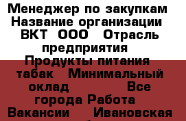 Менеджер по закупкам › Название организации ­ ВКТ, ООО › Отрасль предприятия ­ Продукты питания, табак › Минимальный оклад ­ 25 000 - Все города Работа » Вакансии   . Ивановская обл.